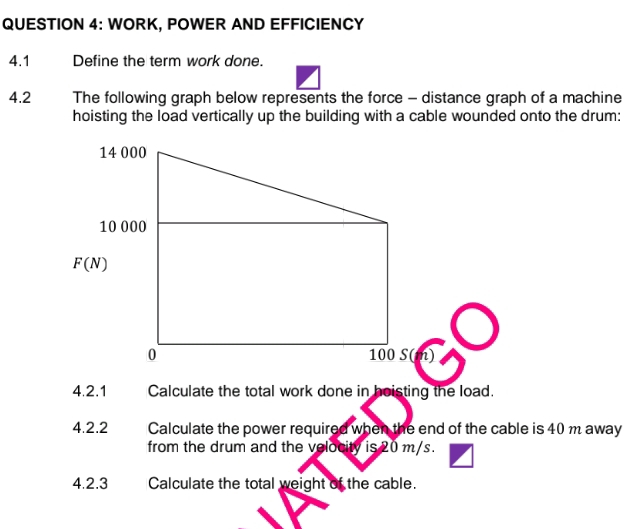 WORK, POWER AND EFFICIENCY
4.1 Define the term work done.
4.2 The following graph below represents the force - distance graph of a machine
hoisting the load vertically up the building with a cable wounded onto the drum:
4.2.1 Calculate the total work done in hoisting the load.
4.2.2 Calculate the power required when the end of the cable is 40 m away
from the drum and the velocity is 20 m/s.
4.2.3 Calculate the total weight of the cable.