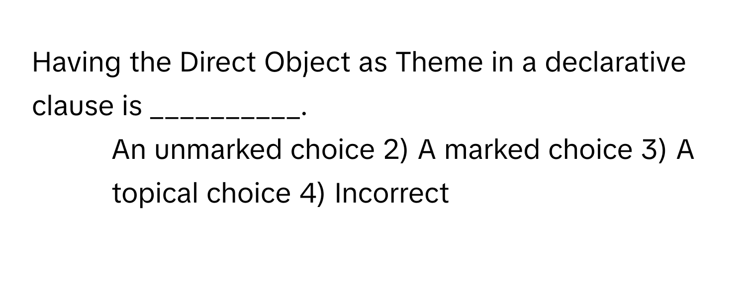 Having the Direct Object as Theme in a declarative clause is __________.

1) An unmarked choice 2) A marked choice 3) A topical choice 4) Incorrect