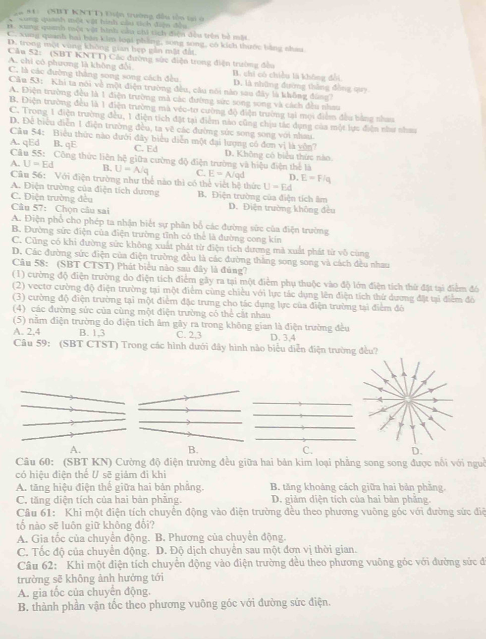 841 (SBT KNTT) Điện trường đầu tồn tại ở
* Xong quanh một vật hình cầi tích diện đều
B. xung quanh một vật bình cầu chi tích điện đều trên bỏ mặt.
C. xung quanh hai bàn kim loại phẳng, song song, có kích thước bằng nhau
D. trong một vùng không gian hẹp gần mật đất.
Cầu 52: (SBT KNTT) Các đường sức diện trong điện trường đều
A. chi có phương là không đổi, B. chi có chiều là không đổi,
C. là các đường thắng song song cách đều D. là những đường tháng đồng quy
Cu 53: Khi ta nói về một điện trường đều, câu nói nào sau đây là không đùng?
A. Điện trường đều là 1 điện trường mà các đường sức song song và cách đều nhau
B. Điện trường đều là 1 điện trường mà véc-tơ cường độ điện trường tại mọi điểm đều bằng nhau
C. Trong 1 điện trường đều, 1 điện tích đặt tại điểm nào cũng chịu tác dụng của một lực điện như nhau
D. Để biểu diễn 1 điện trường đều, ta vẽ các đường sức song song với nhau.
Câu 54: Biểu thức nào dưới đây biểu diễn một đại lượng có đơn vị là vôn7
A. qEd B. qE C. Ed D. Không có biểu thức nào
Câu 55: Công thức liên hệ giữa cường độ điện trường và hiệu điện thể là
A. U=Ed B. U=A/q C. E=A/qd D. E=F/q
Câu 56: Với điện trường như thể nào thì có thể viết hệ thức U=Ed
A. Điện trường của điện tích dương B. Điện trường của điện tích âm
C. Điện trường đều D. Điện trường không đều
Câu 57: Chọn câu sai
A. Điện phổ cho phép ta nhận biết sự phân bố các đường sức của điện trường
B. Đường sức điện của điện trường tĩnh có thể là đường cong kín
C. Cũng có khi đường sức không xuất phát từ điện tích dương mà xuất phát từ vô cùng
D. Các đường sức điện của điện trường đều là các đường thắng song song và cách đều nhau
Câu 58: (SBT CTST) Phát biểu nào sau đây là đúng?
(1) cường độ điện trường do điện tích điểm gây ra tại một điểm phụ thuộc vào độ lớn điện tích thứ đặt tại điểm đó
(2) vectơ cường độ điện trường tại một điểm cùng chiều với lực tác dụng lên điện tích thứ dương đặ tại điểm đỏ
(3) cường độ điện trường tại một điểm đặc trưng cho tác dụng lực của điện trường tại điểm đó
(4) các đường sức của cùng một điện trường có thể cắt nhau
(5) nằm điện trưởng do điện tích âm gây ra trong không gian là điện trường đều
A. 2,4 B. 1,3 C. 2,3 D. 3,4
Câu 59: (SBT CTST) Trong các hình dưới đây hình nào biểu diễn điện trường đều?
A.
B.
C.
D.
Câu 60: (SBT KN) Cường độ điện trường đều giữa hai bản kim loại phẳng song song được nổi với nguồ
có hiệu điện thế U sẽ giảm đi khi
A. tăng hiệu điện thế giữa hai bản phăng. B. tăng khoảng cách giữa hai bản phăng.
C. tăng diện tích của hai bản phăng. D. giảm diện tích của hai bản phẳng.
Câu 61: Khi một điện tích chuyển động vào điện trường đều theo phương vuông góc với đường sức điệ
tố nào sẽ luôn giữ không đổi?
A. Gia tốc của chuyển động. B. Phương của chuyển động.
C. Tốc độ của chuyển động. D. Độ dịch chuyển sau một đơn vị thời gian.
Câu 62: Khi một điện tích chuyển động vào điện trường đều theo phương vuông góc với đường sức đi
trường sẽ không ảnh hưởng tới
A. gia tốc của chuyển động.
B. thành phần vận tốc theo phương vuông góc với đường sức điện.