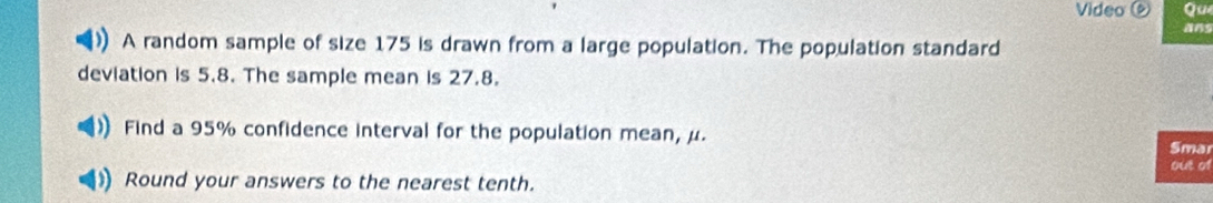 Video Qu 
A random sample of size 175 is drawn from a large population. The population standard 
deviation is 5.8. The sample mean is 27.8. 
Find a 95% confidence interval for the population mean, μ. Smar 
out of 
Round your answers to the nearest tenth.