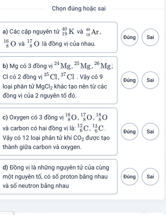 Chọn đúng hoặc sai 
a) Các cặp nguyên tử _(19)^(40)K và _(18)^(40)Ar, Đúng Sai
beginarrayr 16 8endarray bigcirc và beginarrayr 17 8endarray O là đồng vị của nhau. 
b) Mg có 3 đồng vị ^24Mg, ^25Mg, ^26] Mg. 
Cl có 2 đồng vi i^(35)C 1,^37Cl. Vậy có 9 Đúng Sai 
loại phân tử MgCl_2 khác tạo nên từ các 
đồng vị của 2 nguyên tố đó. 
c) Oxygen có 3 đồng vị _8^((16)O, _8^(17)O, _8^(18)O
và carbon có hai đồng vị là: _6^(12)C, _6^(13)C. Đúng Sai 
Vậy có 12 loại phân tử khí CO_2) được tạo 
thành giữa carbon và oxygen. 
d) Đồng vị là những nguyên tử của cùng 
một nguyên tố, có số proton bằng nhau Đúng Sai 
và số neutron bằng nhau