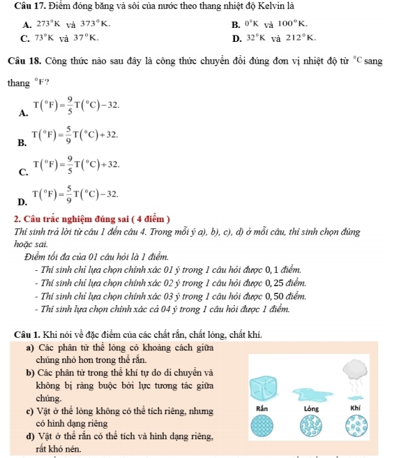 Điểm đóng băng và sôi của nước theo thang nhiệt độ Kelvin là
A. 273°K và 373°K. B. 0°K và 100°K.
C. 73°K và 37°K. D. 32°K và 212°K.
Câu 18. Công thức nào sau đây là công thức chuyển đồi đúng đơn vị nhiệt độ từ ^circ C sang
thang 1 ?
A. T(^circ F)= 9/5 T(^circ C)-32.
B. T(^circ F)= 5/9 T(^circ C)+32.
C. T(^circ F)= 9/5 T(^circ C)+32.
D. T(^circ F)= 5/9 T(^circ C)-32.
2. Câu trắc nghiệm đúng sai ( 4 điểm )
Thí sinh trả lời từ câu 1 đến câu 4. Trong mỗi ý a), b), c), d) ở mỗi câu, thí sinh chọn đúng
hoặc sai.
Điểm tối đa của 01 câu hỏi là 1 điểm.
- Thí sinh chỉ lựa chọn chính xác 01 ý trong 1 câu hỏi được 0, 1 điểm.
- Thí sinh chỉ lựa chọn chính xác 02 ý trong 1 câu hỏi được 0, 25 điểm.
- Thí sinh chỉ lựa chọn chính xác 03 ý trong 1 câu hỏi được 0, 50 điểm.
- Thí sinh lựa chọn chính xác cả 04 ý trong 1 câu hỏi được 1 điểm.
Câu 1. Khi nói về đặc điểm của các chất rắn, chất lỏng, chất khí.
a) Các phân tử thể lỏng có khoảng cách giữa
chúng nhỏ hơn trong thể rắn.
b) Các phân tử trong thể khí tự do di chuyền và
không bị ràng buộc bởi lực tương tác giữa
chúng
c) Vật ở thể lỏng không có thể tích riêng, nhưng 
có hình dạng riêng
d) Vật ở thể rắn có thể tích và hình dạng riêng,
rất khó nén.