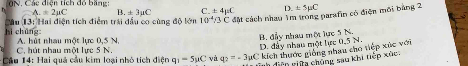 ON, Các điện tích đó băng:
A. ± 2mu C B. ± 3mu C C. ± 4mu C D. ± 5mu C
Cầu 13: Hai điện tích điểm trái dấu co cùng độ lớn 10^(-4)/3C đặt cách nhau 1m trong parafin có điện môi bằng 2
hì chúng:
A. hút nhau một lực 0,5 N.
B. đầy nhau một lực 5 N.
C. hút nhau một lực 5 N.
D. đầy nhau một lực 0,5 N.
* Cầu 14: Hai quả cầu kim loại nhỏ tích điện q_1=5mu C và q_2=-3mu C kích thước giống nhau cho tiếp xúc với
đĩnh điện giữa chúng sau khi tiếp xúc: