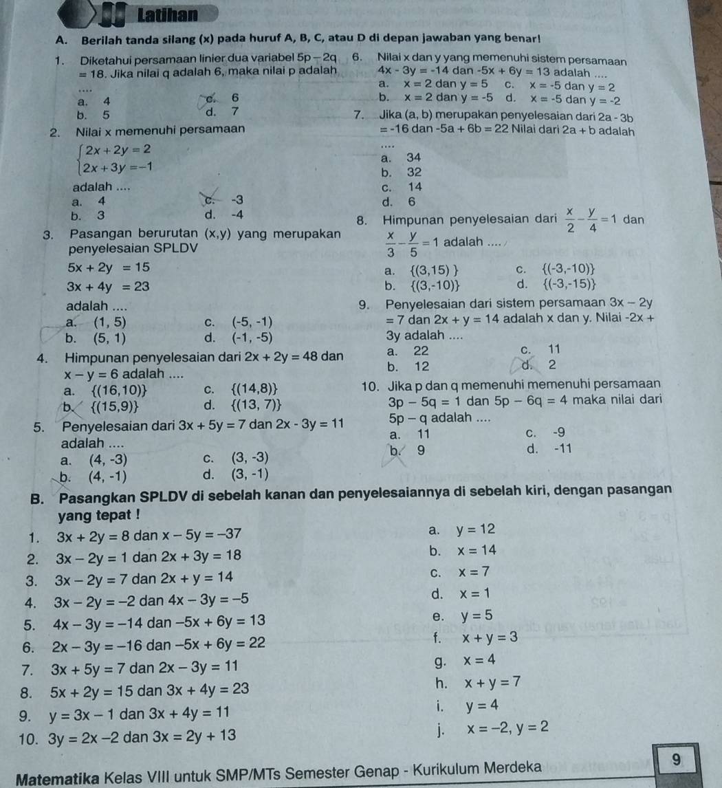 Latihan
A. Berilah tanda silang (x) pada huruf A, B, C, atau D di depan jawaban yang benar!
1. Diketahui persamaan linier dua variabel 5p-2q 6. Nilai x dan y yang memenuhi sistem persamaan
=18. Jika nilai q adalah 6, maka nilai p adalah 4x-3y=-14 dan -5x+6y=13 adalah ....
a. x=2 dan y=5 C. x=-5 dan y=2
a. 4 c 6 b. x=2 dan y=-5 d. x=-5 dan y=-2
7.
b. 5 d. 7 Jika (a,b) merupakan penyelesaian dari 2a-3b
2. Nilai x memenuhi persamaan =-16dan-5a+6b=22 Nilai dari 2a+b adalah
beginarrayl 2x+2y=2 2x+3y=-1endarray.
a. 34
b. 32
adalah .... c. 14
a. 4 c. -3 d. 6
b. 3 d. -4 dan
8. Himpunan penyelesaian dari  x/2 - y/4 =1
3. Pasangan berurutan (x,y) yang merupakan  x/3 - y/5 =1 adalah .... /
penyelesaian SPLDV
5x+2y=15
a.  (3,15) c.  (-3,-10)
3x+4y=23
b.  (3,-10) d.  (-3,-15)
adalah .... 9. Penyelesaian dari sistem persamaan 3x-2y
a. (1,5) C. (-5,-1) dan 2x+y=14 adalah x dan y. Nilai -2x+
=7c
b. (5,1) d. (-1,-5) 3y adalah ....
4. Himpunan penyelesaian dari 2x+2y=48 dan a. 22 c. 11
b. 12 2
d.
x-y=6 adalah ....
a.  (16,10) C.  (14,8) 10. Jika p dan q memenuhi memenuhi persamaan
b.  (15,9) d.  (13,7) 3p-5q=1 dan 5p-6q=4 maka nilai dari
5p - q adalah ....
5. Penyelesaian dari 3x+5y=7dan2x-3y=11 a. 11
c. -9
adalah .... d. -11
a. (4,-3) C. (3,-3)
b. 9
d.
b. (4,-1) (3,-1)
B. Pasangkan SPLDV di sebelah kanan dan penyelesaiannya di sebelah kiri, dengan pasangan
yang tepat !
1. 3x+2y=8 dan x-5y=-37 a. y=12
2. 3x-2y=1 dan 2x+3y=18
b. x=14
3. 3x-2y=7 dan 2x+y=14 C. x=7
4. 3x-2y=-2 dan 4x-3y=-5
d. x=1
5. 4x-3y=-14 dan -5x+6y=13 e. y=5
6. 2x-3y=-16 dan -5x+6y=22
f. x+y=3
7. 3x+5y=7 dan 2x-3y=11 g. x=4
8. 5x+2y=15 dan 3x+4y=23
h. x+y=7
9. y=3x-1 dan 3x+4y=11
i. y=4
10. 3y=2x-2 dan 3x=2y+13
j. x=-2,y=2
Matematika Kelas VIII untuk SMP/MTs Semester Genap - Kurikulum Merdeka
9