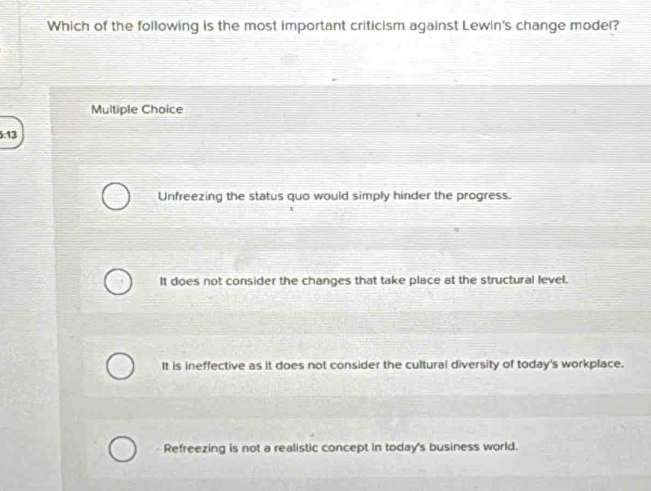 Which of the following is the most important criticism against Lewin's change model?
Multiple Choice
5:13
Unfreezing the status quo would simply hinder the progress.
It does not consider the changes that take place at the structural level.
It is ineffective as it does not consider the cultural diversity of today's workplace.
Refreezing is not a realistic concept in today's business world.