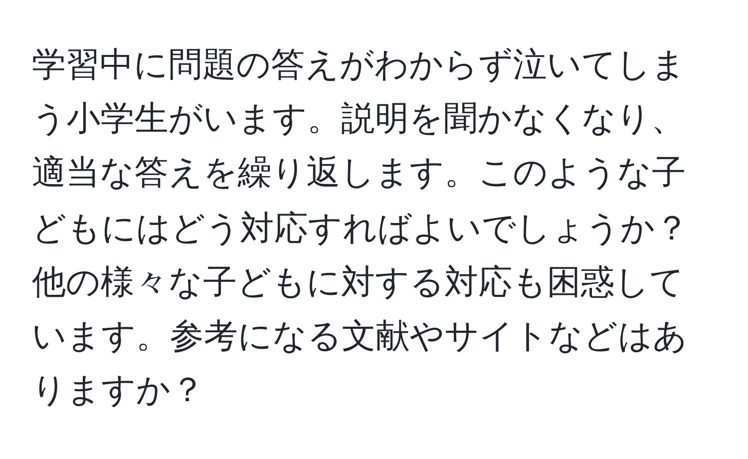 学習中に問題の答えがわからず泣いてしまう小学生がいます。説明を聞かなくなり、適当な答えを繰り返します。このような子どもにはどう対応すればよいでしょうか？他の様々な子どもに対する対応も困惑しています。参考になる文献やサイトなどはありますか？