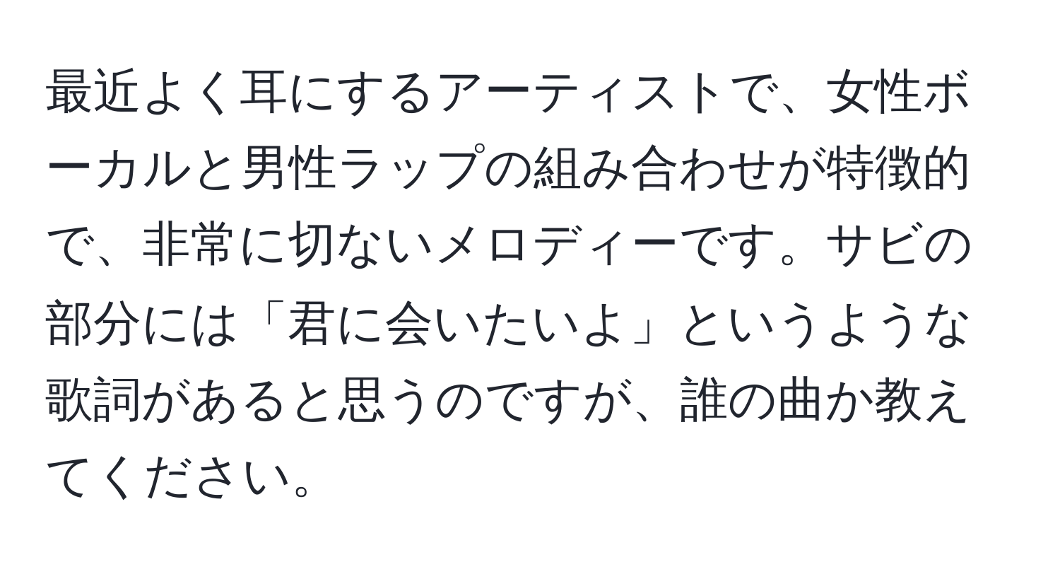 最近よく耳にするアーティストで、女性ボーカルと男性ラップの組み合わせが特徴的で、非常に切ないメロディーです。サビの部分には「君に会いたいよ」というような歌詞があると思うのですが、誰の曲か教えてください。