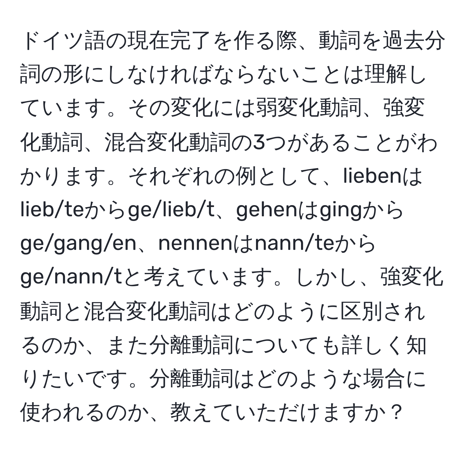 ドイツ語の現在完了を作る際、動詞を過去分詞の形にしなければならないことは理解しています。その変化には弱変化動詞、強変化動詞、混合変化動詞の3つがあることがわかります。それぞれの例として、liebenはlieb/teからge/lieb/t、gehenはgingからge/gang/en、nennenはnann/teからge/nann/tと考えています。しかし、強変化動詞と混合変化動詞はどのように区別されるのか、また分離動詞についても詳しく知りたいです。分離動詞はどのような場合に使われるのか、教えていただけますか？