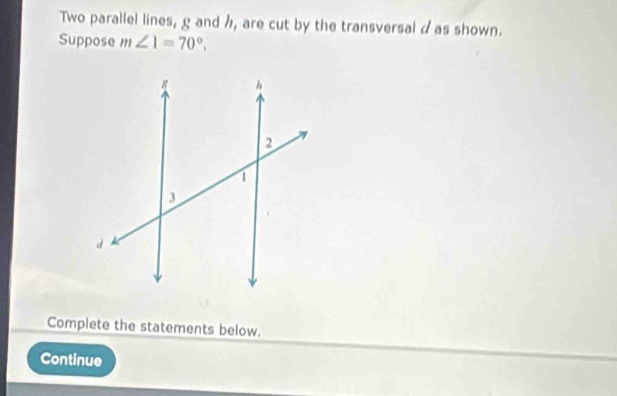 Two parallel lines, g and h, are cut by the transversal d as shown. 
Suppose m∠ 1=70°. 
Complete the statements below. 
Continue