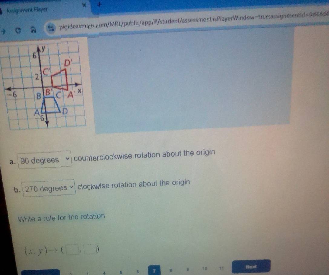 × +
Assignment Player
pigideasmath.com/MRL/public/app/#/student/assessment;isPlayerWindow=true:assignmentid=0d44d4
a. 90 degrees counterclockwise rotation about the origin
b. 270 degrees 、 clockwise rotation about the origin
Write a rule for the rotation
(x,y)to (□ ,□ )
4 5 6 1 9 10 11 Next