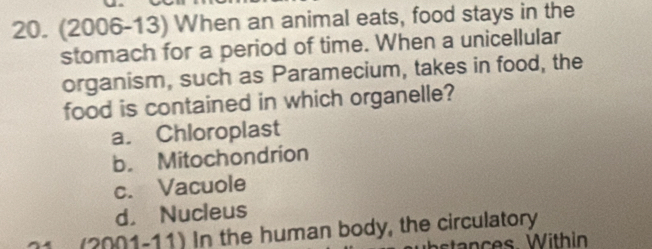 (2006-13) When an animal eats, food stays in the
stomach for a period of time. When a unicellular
organism, such as Paramecium, takes in food, the
food is contained in which organelle?
a. Chloroplast
b. Mitochondrion
c. Vacuole
d. Nucleus
(2001-11) In the human body, the circulatory