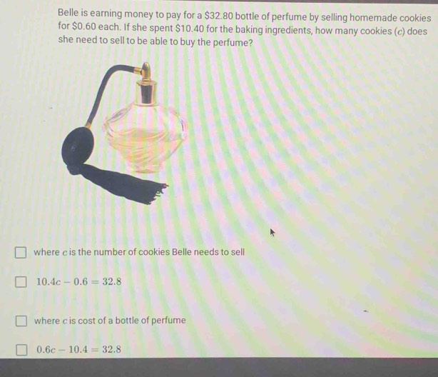 Belle is earning money to pay for a $32.80 bottle of perfume by selling homemade cookies
for $0.60 each. If she spent $10.40 for the baking ingredients, how many cookies (c) does
she need to sell to be able to buy the perfume?
where c is the number of cookies Belle needs to sell
10.4c-0.6=32.8
where c is cost of a bottle of perfume
0.6c-10.4=32.8