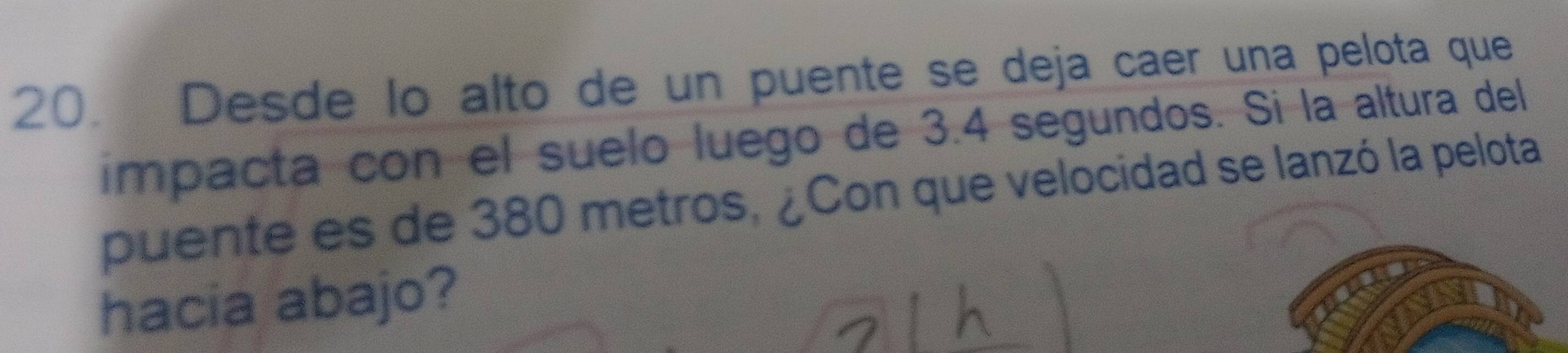 Desde lo alto de un puente se deja caer una pelota que 
impacta con el suelo luego de 3.4 segundos. Si la altura del 
puente es de 380 metros, ¿Con que velocidad se lanzó la pelota 
hacia abajo?