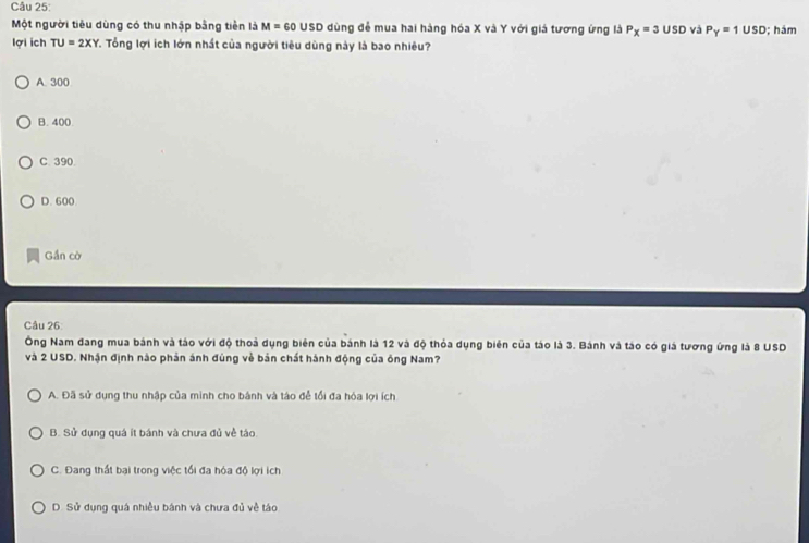 Một người tiêu dùng có thu nhập bằng tiền là M=60 USD dùng đễ mua hai hàng hóa X và Y với giá tương ứng là P_X=3USD và P_Y=1USD; hám
lợi ich TU=2XY T. Tổng lợi ích lớn nhất của người tiêu dùng này là bao nhiêu?
A. 300
B. 400.
C. 390.
D. 600
Gần cờ
Câu 26
Ông Nam đang mua bánh và táo với độ thoả dụng biên của bánh là 12 và độ thỏa dụng biên của táo là 3. Bánh và táo có giá tương ứng là 8 USD
và 2 USD. Nhận định nào phản ánh đùng về bản chất hành động của ông Nam?
A. Đã sử dụng thu nhập của minh cho bánh và táo đễ tổi đa hóa lợi ích
B. Sử dụng quá ít bánh và chưa đủ về táo
C. Đang thất bai trong việc tối đa hóa độ lợi ích
D. Sử dụng quá nhiều bánh và chưa đủ về táo