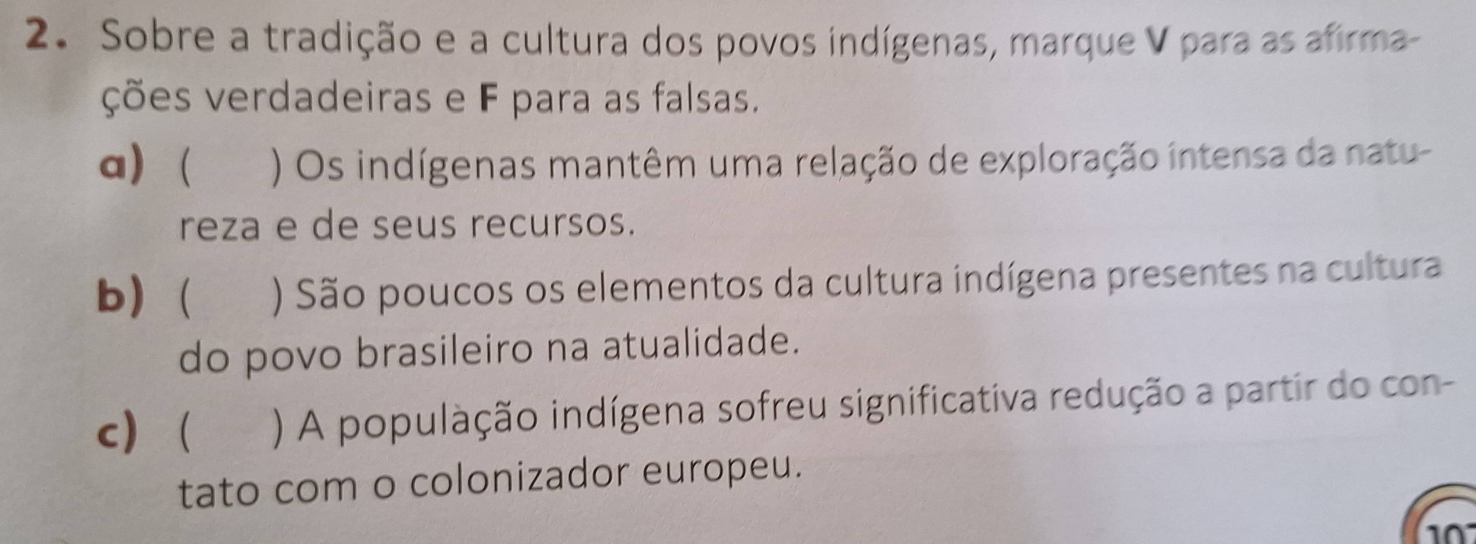 Sobre a tradição e a cultura dos povos indígenas, marque V para as afirma-
ções verdadeiras e F para as falsas.
a) ) Os indígenas mantêm uma relação de exploração intensa da natu-
reza e de seus recursos.
b) ) São poucos os elementos da cultura indígena presentes na cultura
do povo brasileiro na atualidade.
c) ) A população indígena sofreu significativa redução a partir do con-
tato com o colonizador europeu.
10