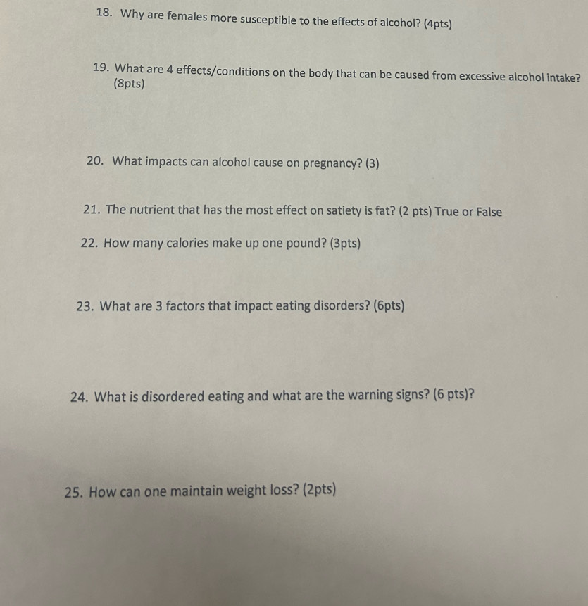 Why are females more susceptible to the effects of alcohol? (4pts) 
19. What are 4 effects/conditions on the body that can be caused from excessive alcohol intake? 
(8pts) 
20. What impacts can alcohol cause on pregnancy? (3) 
21. The nutrient that has the most effect on satiety is fat? (2 pts) True or False 
22. How many calories make up one pound? (3pts) 
23. What are 3 factors that impact eating disorders? (6pts) 
24. What is disordered eating and what are the warning signs? (6 pts)? 
25. How can one maintain weight loss? (2pts)