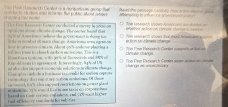 The Pew Pesearch Center is a nonpartisan group that Read the cassoge carefully. How is this niemet grou 
conducts studies and informs the public about issues #tempting to infuence goemment soich 
shaping the world 
The Pew Research Center conducted a survey in 2020 on The research shows Pmericans are deded on 
opinions about climate change. The center found that whether action on climate change is rented
05% of Americans believe the government is doing too The research shows that most Amencans w cont 
little to combat climate change. Americans even agree on action on climate change 
how to preserve climate. About 90% endorse planting a The Pew Research Center supports action on 
trillion trees to absorb carbon emissions. This is a climate change. 
bipartisan opinion, with 92% of Democrats and 88% o 
Republicans in agreement. Interestingly, 84% of US The Pew Research Center views action as cimate 
adults also support economic solutions to climate change. change as unnecessary. 
Examples include a business tax credit for carbon capture 
technology that can store carbon emissions. Of those 
surveyed, 80% also support restrictions on power plant 
emissions, 73% would like to see taxes on corporations 
based on their carbon emissions, and 71% want higher 
fual-efficiency standards for vehicles.