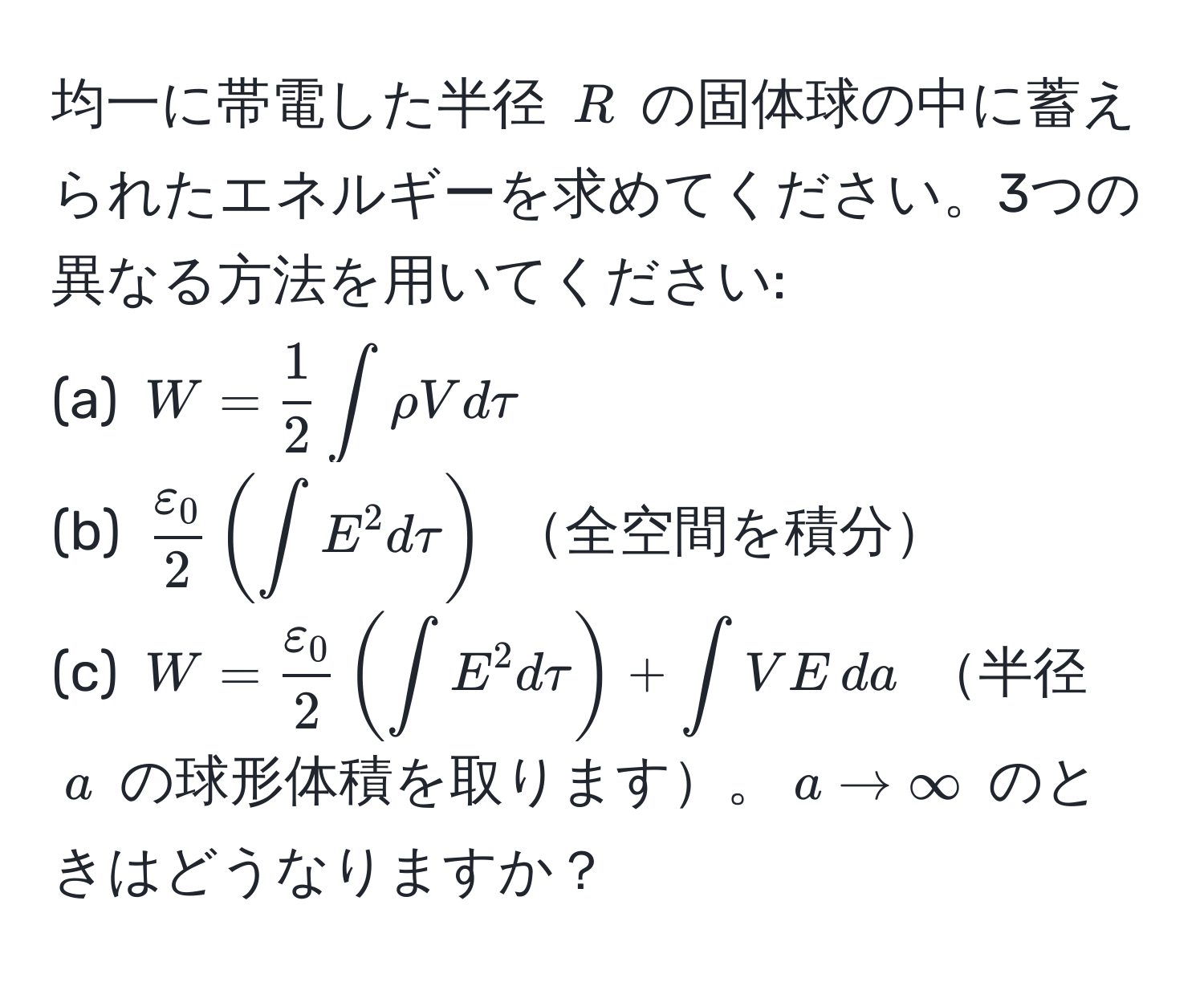 均一に帯電した半径 $R$ の固体球の中に蓄えられたエネルギーを求めてください。3つの異なる方法を用いてください: 
(a) $W =  1/2  ∈t rho V dtau$ 
(b) $ varepsilon_0/2  ( ∈t E^(2 dtau )$  全空間を積分 
(c) $W = fracvarepsilon_0)2 ( ∈t E^2 dtau ) + ∈t V E , da$ 半径 $a$ の球形体積を取ります。$a to ∈fty$ のときはどうなりますか？