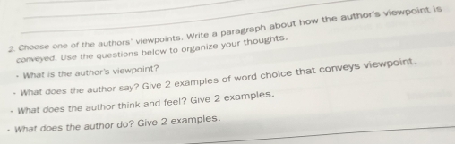 Choose one of the authors' viewpoints. Write a paragraph about how the author's viewpoint is 
conveyed. Use the questions below to organize your thoughts. 
· What is the author's viewpoint? 
What does the author say? Give 2 examples of word choice that conveys viewpoint. 
What does the author think and feel? Give 2 examples. 
What does the author do? Give 2 examples.