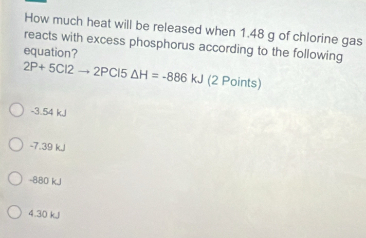 How much heat will be released when 1.48 g of chlorine gas
reacts with excess phosphorus according to the following
equation?
2P+5Cl2to 2PCl 5 △ H=-886 kJ (2 Points)
-3.54 kJ
-7.39 kJ
-880 kJ
4. 30 kJ