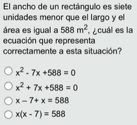 El ancho de un rectángulo es siete
unidades menor que el largo y el
área es igual a 588m^2 , ¿cuál es la
ecuación que representa
correctamente a esta situación?
x^2-7x+588=0
x^2+7x+588=0
x-7+x=588
x(x-7)=588