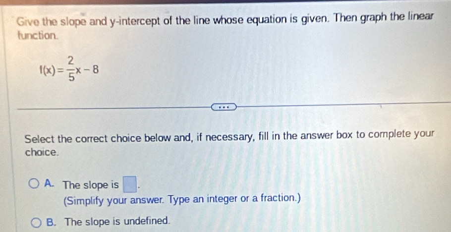 Give the slope and y-intercept of the line whose equation is given. Then graph the linear
function.
f(x)= 2/5 x-8
Select the correct choice below and, if necessary, fill in the answer box to complete your
choice.
A. The slope is □. 
(Simplify your answer. Type an integer or a fraction.)
B. The slope is undefined.