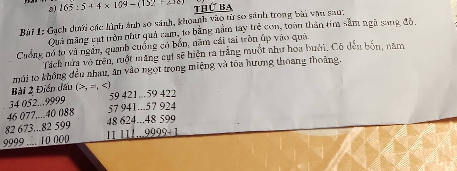 165:5+4* 109-(152+238) thứ ba 
Bài 1: Gạch dưới các hình ảnh so sánh, khoanh vào từ so sánh trong bài văn sau: 
Quả măng cụt tròn như quả cam, to bằng nắm tay trẻ con, toàn thân tím sẫm ngả sang đỏ. 
Cuống nó to và ngắn, quanh cuống có bốn, năm cái tai tròn úp vào quả. 
Tách nửa vỏ trên, ruột măng cụt sẽ hiện ra trắng muốt như hoa bưởi. Có đến bốn, năm 
múi to không đều nhau, ăn vào ngọt trong miệng và tỏa hương thoang thoảng. 
Bài 2 Điền dấu (, =, )
59 421... 59 422
34 052... 9999
46 077.... 40 088
57 941... 57 924
82 673... 82 599 48 624... 48 599
9999.... 10 000 11 111... 9999+1