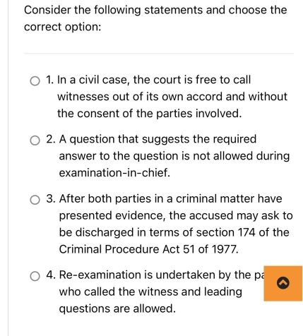 Consider the following statements and choose the
correct option:
1. In a civil case, the court is free to call
witnesses out of its own accord and without
the consent of the parties involved.
2. A question that suggests the required
answer to the question is not allowed during
examination-in-chief.
3. After both parties in a criminal matter have
presented evidence, the accused may ask to
be discharged in terms of section 174 of the
Criminal Procedure Act 51 of 1977.
4. Re-examination is undertaken by the pa
who called the witness and leading
questions are allowed.