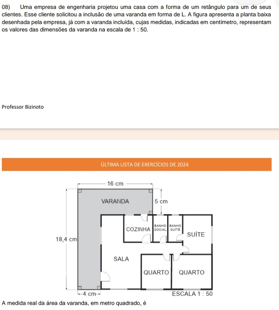 Uma empresa de engenharia projetou uma casa com a forma de um retângulo para um de seus
clientes. Esse cliente solicitou a inclusão de uma varanda em forma de L. A figura apresenta a planta baixa
desenhada pela empresa, já com a varanda incluída, cujas medidas, indicadas em centímetro, representam
os valores das dimensões da varanda na escala de 1:50.
Professor Bizinoto
ÚLTIMA LISTA DE EXERCÍCIOS DE 2024