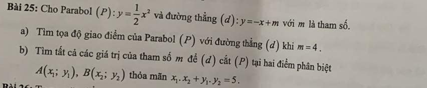 Cho Parabol (P): và đường thẳng (d): y=-x+m với m là tham số. 
a) Tìm tọa độ giao điểm của Parabol (P) với đường thẳng (d) khi m=4. 
b) Tìm tất cả các giá trị của tham số m để (d) cắt (P) tại hai điểm phân biệt
A(x_1;y_1), B(x_2;y_2) thỏa mãn x_1. x_2+y_1. y_2=5.