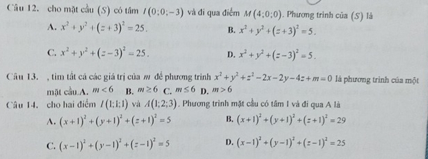 cho mặt cầu (S) có tâm I(0:0;-3) và đi qua điểm M(4;0;0). Phương trình của (S) là
A. x^2+y^2+(z+3)^2=25. B. x^2+y^2+(z+3)^2=5.
C. x^2+y^2+(z-3)^2=25. D. x^2+y^2+(z-3)^2=5. 
Câu 13. , tìm tất cá các giá trị của m đề phương trình x^2+y^2+z^2-2x-2y-4z+m=0 là phương trình của một
mặt cầu.A. m<6</tex> B. m≥ 6 C. m≤ 6 D. m>6
Câu 14. cho hai điểm I(1;1;1) và A(1;2;3). Phương trình mặt cầu có tâm I và đi qua A là
A. (x+1)^2+(y+1)^2+(z+1)^2=5 B. (x+1)^2+(y+1)^2+(z+1)^2=29
C. (x-1)^2+(y-1)^2+(z-1)^2=5 D. (x-1)^2+(y-1)^2+(z-1)^2=25