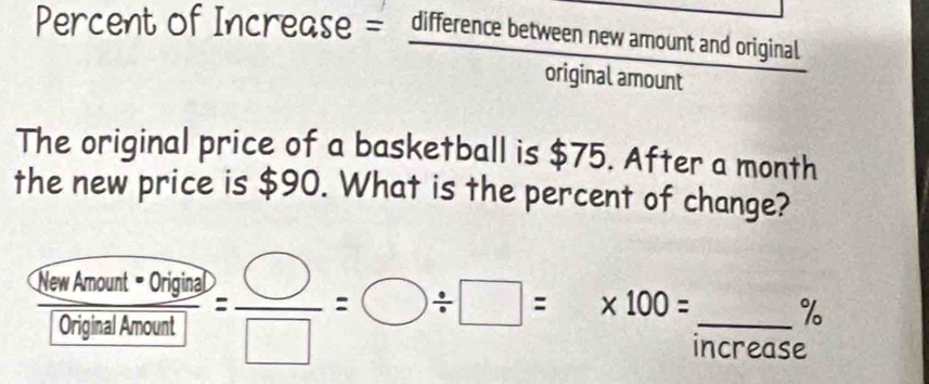 Percent of Increase = difference between new amount and original 
original amount 
The original price of a basketball is $75. After a month
the new price is $90. What is the percent of change?
%
frac Qrimeal*Ohgles[Cr_2isigralkmol]= □ /□  =bigcirc / □ =* 100= □ /10  _ ncrease