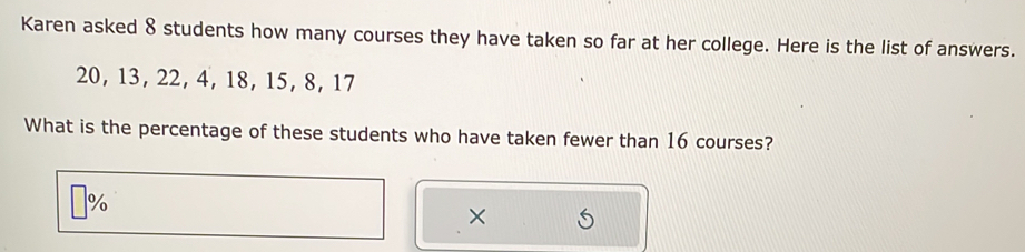 Karen asked 8 students how many courses they have taken so far at her college. Here is the list of answers.
20, 13, 22, 4, 18, 15, 8, 17
What is the percentage of these students who have taken fewer than 16 courses? 
% 
×