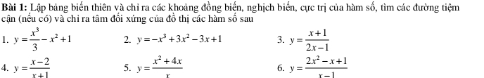 Lập bảng biển thiên và chỉ ra các khoảng đồng biển, nghịch biển, cực trị của hàm số, tìm các đường tiệm 
(cận (nếu có) và chỉ ra tâm đổi xứng của đồ thị các hàm số sau 
1. y= x^3/3 -x^2+1 2. y=-x^3+3x^2-3x+1 3. y= (x+1)/2x-1 
4. y= (x-2)/x+1  5. y= (x^2+4x)/x  y= (2x^2-x+1)/x-1 
6.