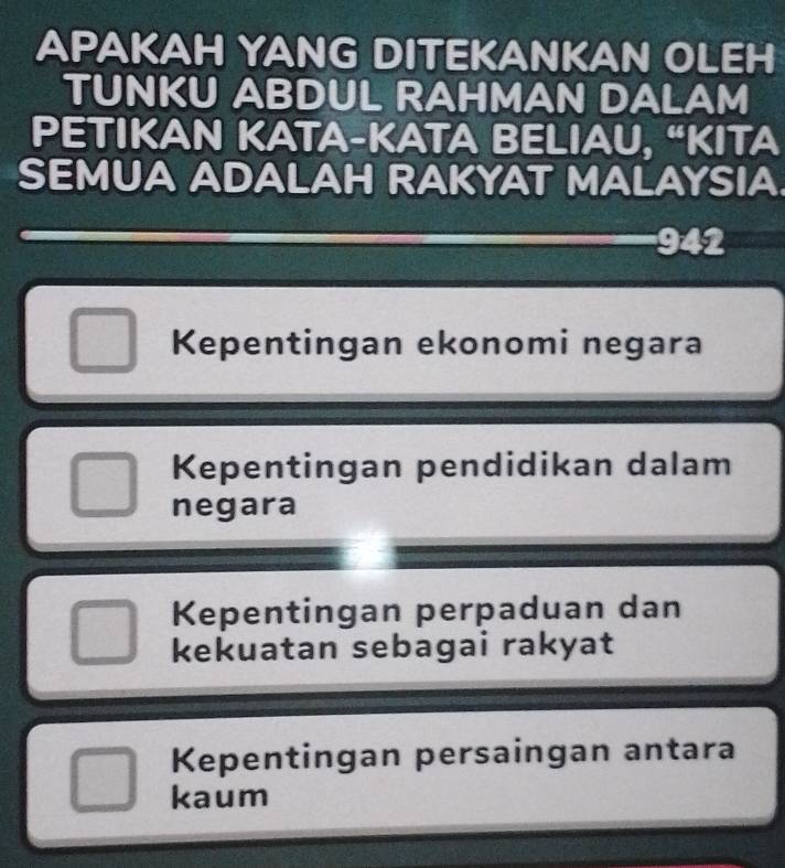 APAKAH YANG DITEKANKAN OLEH
TUNKU ABDUL RAHMAN DALAM
PETIKAN KATA-KATA BELIAU, “KITA
SEMUA ADALAH RAKYAT MALAYSIA.
942
Kepentingan ekonomi negara
Kepentingan pendidikan dalam
negara
Kepentingan perpaduan dan
kekuatan sebagai rakyat
Kepentingan persaingan antara
kaum