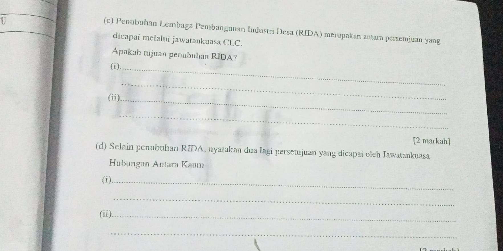 Penubuhan Lembaga Pembangunan Industri Desa (RIDA) merupakan antara persetujuan yang 
dicapai melalui jawatankuasa CLC. 
Apakah tujuan penubuhan RIDA? 
(i)._ 
(ii)_ 
_ 
_ 
[2 markah] 
(d) Selain penubuhan RIDA, nyatakan dua Iagi persetujuan yang dicapai oleh Jawatankuasa 
Hubungan Antara Kaum 
(i)._ 
_ 
(ⅱ)._ 
_