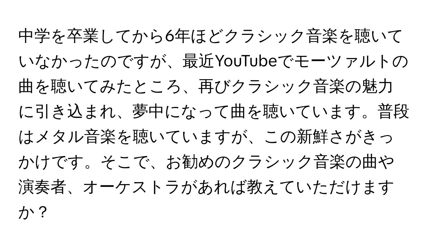 中学を卒業してから6年ほどクラシック音楽を聴いていなかったのですが、最近YouTubeでモーツァルトの曲を聴いてみたところ、再びクラシック音楽の魅力に引き込まれ、夢中になって曲を聴いています。普段はメタル音楽を聴いていますが、この新鮮さがきっかけです。そこで、お勧めのクラシック音楽の曲や演奏者、オーケストラがあれば教えていただけますか？