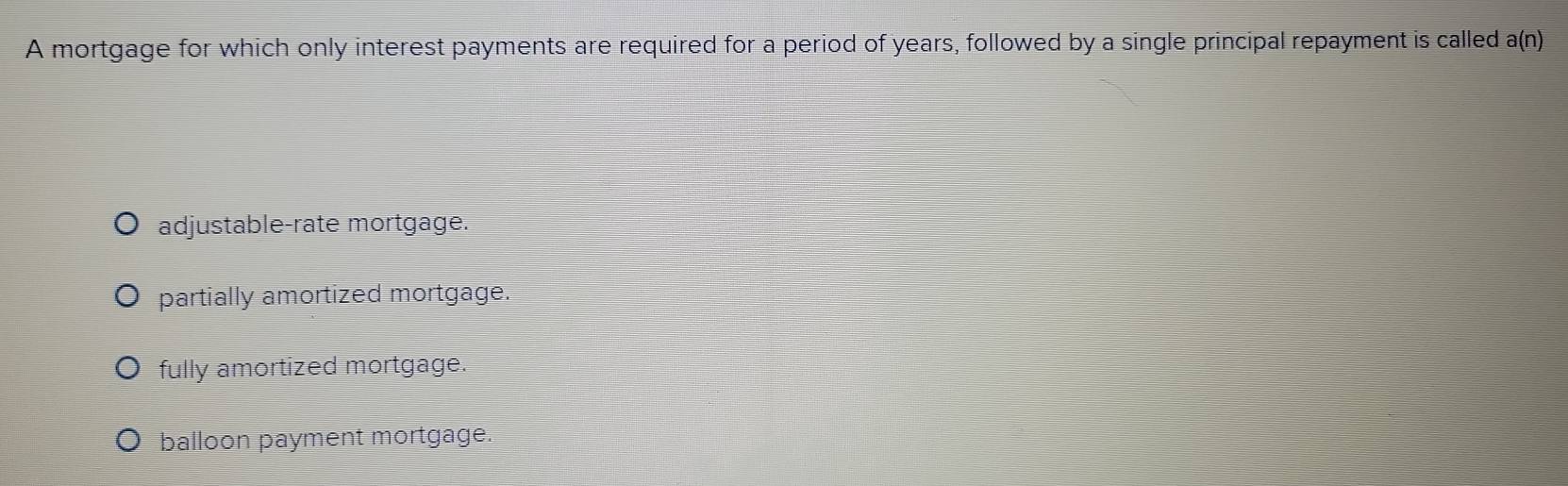 A mortgage for which only interest payments are required for a period of years, followed by a single principal repayment is called a(n)
adjustable-rate mortgage.
partially amortized mortgage.
fully amortized mortgage.
balloon payment mortgage.