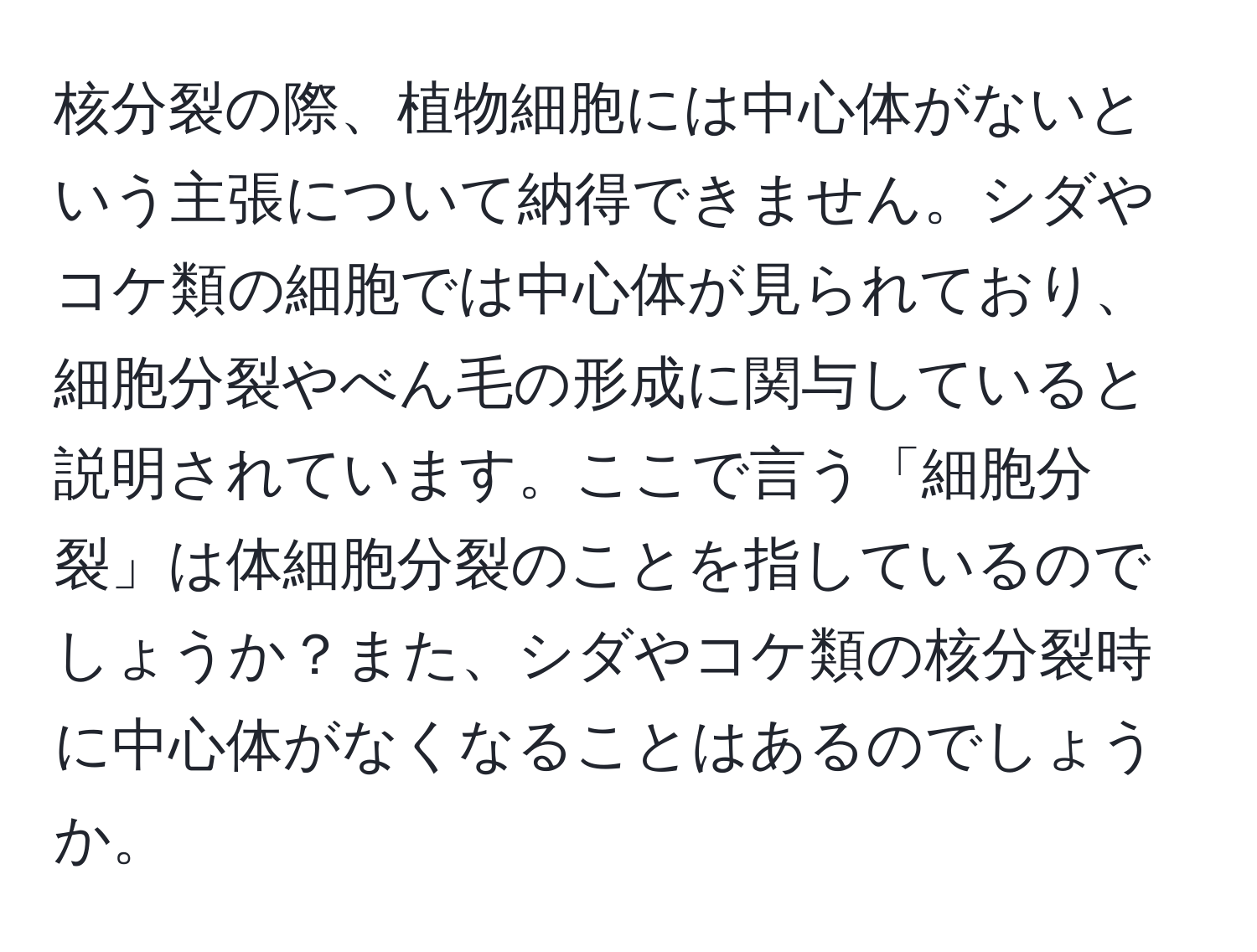 核分裂の際、植物細胞には中心体がないという主張について納得できません。シダやコケ類の細胞では中心体が見られており、細胞分裂やべん毛の形成に関与していると説明されています。ここで言う「細胞分裂」は体細胞分裂のことを指しているのでしょうか？また、シダやコケ類の核分裂時に中心体がなくなることはあるのでしょうか。