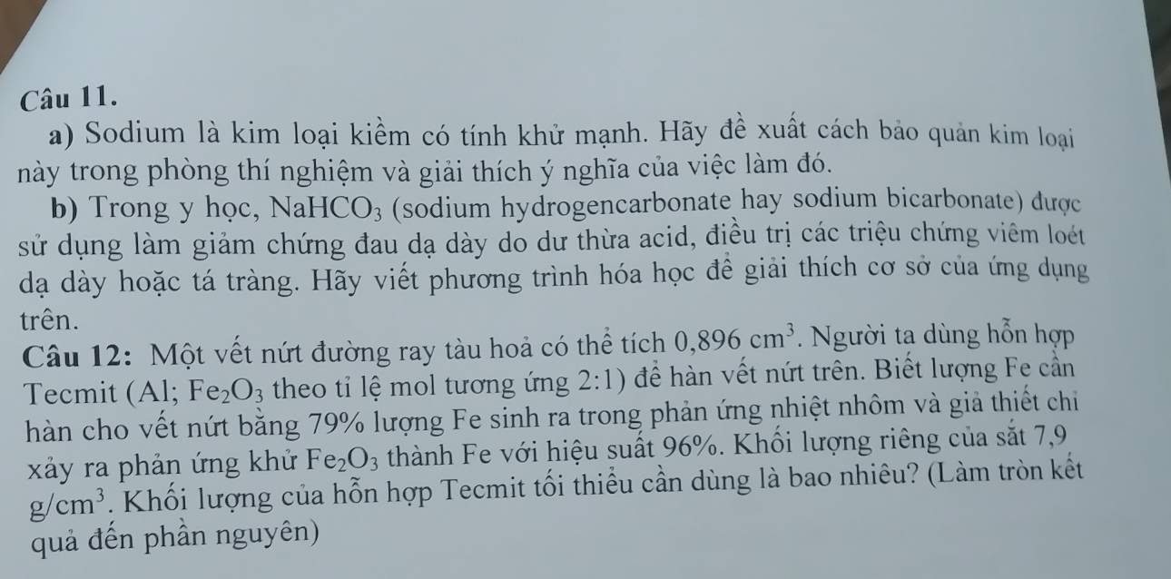 Sodium là kim loại kiềm có tính khử mạnh. Hãy đề xuất cách bảo quản kim loại 
này trong phòng thí nghiệm và giải thích ý nghĩa của việc làm đó. 
b) Trong y học, NaHCO₃ (sodium hydrogencarbonate hay sodium bicarbonate) dược 
sử dụng làm giảm chứng đau dạ dày do dư thừa acid, điều trị các triệu chứng viêm loét 
dạ dày hoặc tá tràng. Hãy viết phương trình hóa học đề giải thích cơ sở của ứng dụng 
trên. 
Câu 12: Một vết nứt đường ray tàu hoả có thể tích 0,896cm^3. Người ta dùng hỗn hợp 
Tecmit . (Al;Fe_2O_3 theo tỉ lệ mol tương ứng 2:1) để hàn vết nứt trên. Biết lượng Fe cần 
hàn cho vết nứt bằng 79% lượng Fe sinh ra trong phản ứng nhiệt nhôm và giả thiết chi 
xảy ra phản ứng khử Fe_2O_3 thành Fe với hiệu suất 96%. Khối lượng riêng của sắt 7,9
g/cm^3 Khối lượng của hỗn hợp Tecmit tối thiều cần dùng là bao nhiêu? (Làm tròn kết 
quả đến phần nguyên)