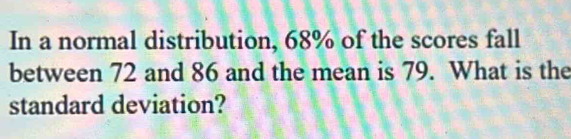 In a normal distribution, 68% of the scores fall 
between 72 and 86 and the mean is 79. What is the 
standard deviation?