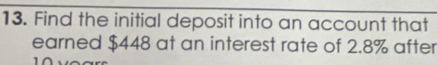 Find the initial deposit into an account that 
earned $448 at an interest rate of 2.8% after