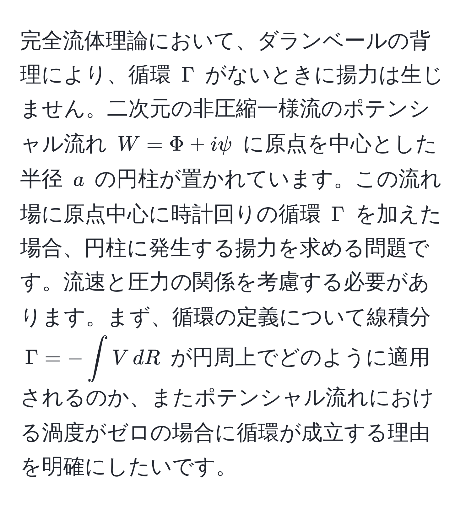 完全流体理論において、ダランベールの背理により、循環 $Gamma$ がないときに揚力は生じません。二次元の非圧縮一様流のポテンシャル流れ $W=Phi + ipsi$ に原点を中心とした半径 $a$ の円柱が置かれています。この流れ場に原点中心に時計回りの循環 $Gamma$ を加えた場合、円柱に発生する揚力を求める問題です。流速と圧力の関係を考慮する必要があります。まず、循環の定義について線積分 $Gamma = -∈t V , dR$ が円周上でどのように適用されるのか、またポテンシャル流れにおける渦度がゼロの場合に循環が成立する理由を明確にしたいです。