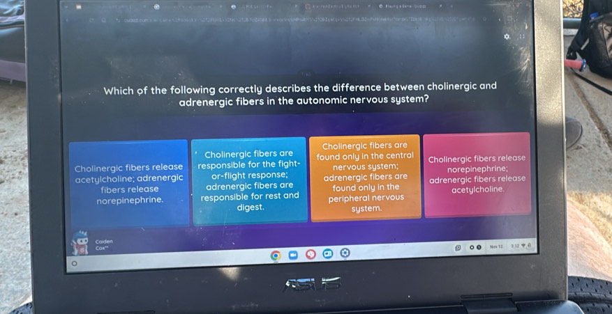 Which of the following correctly describes the difference between cholinergic and
adrenergic fibers in the autonomic nervous system?
Cholinergic fibers are Cholinergic fibers are
Cholinergic fibers release responsible for the fight- found only in the central Cholinergic fibers release
nervous system;
acetylcholine; adrenergic or-flight response; adrenergic fibers are adrenergic fibers release norepinephrine;
fibers release adrenergic fibers are found only in the
norepinephrine. responsible for rest and peripheral nervous acetylcholine.
digest.
system.
Caiden Cox'

o