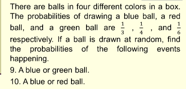 There are balls in four different colors in a box. 
The probabilities of drawing a blue ball, a red 
ball, and a green ball are  1/3 ,  1/4  ,and  1/6 
respectively. If a ball is drawn at random, find 
the probabilities of the following events 
happening. 
9. A blue or green ball. 
10. A blue or red ball.