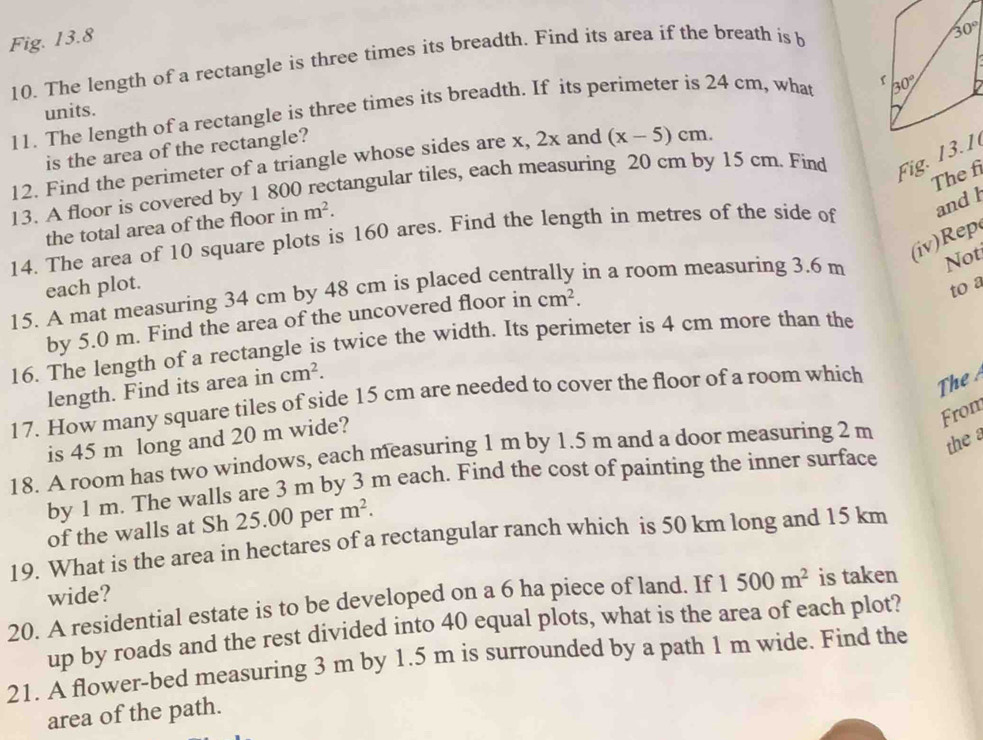 Fig. 13.8
10. The length of a rectangle is three times its breadth. Find its area if the breath is b
11. The length of a rectangle is three times its breadth. If its perimeter is 24 cm, what 
units.
is the area of the rectangle?
12. Find the perimeter of a triangle whose sides are x, 2x and (x-5)cm.
The f
13. A floor is covered by 1 800 rectangular tiles, each measuring 20 cm by 15 cm. Find Fig. 1 3. 1
the total area of the floor in m^2.
14. The area of 10 square plots is 160 ares. Find the length in metres of the side of and l
(iv) Not
each plot. to a
15. A mat measuring 34 cm by 48 cm is placed centrally in a room measuring 3.6 m
by 5.0 m. Find the area of the uncovered floor in cm^2.
16. The length of a rectangle is twice the width. Its perimeter is 4 cm more than the
length. Find its area in cm^2.
17. How many square tiles of side 15 cm are needed to cover the floor of a room which
The 
From
is 45 m long and 20 m wide?
18. A room has two windows, each measuring 1 m by 1.5 m and a door measuring 2 m
the a
by 1 m. The walls are 3 m by 3 m each. Find the cost of painting the inner surface
of the walls at Sh 25.00 per m^2.
19. What is the area in hectares of a rectangular ranch which is 50 km long and 15 km
wide?
20. A residential estate is to be developed on a 6 ha piece of land. If 1500m^2 is taken
up by roads and the rest divided into 40 equal plots, what is the area of each plot?
21. A flower-bed measuring 3 m by 1.5 m is surrounded by a path 1 m wide. Find the
area of the path.