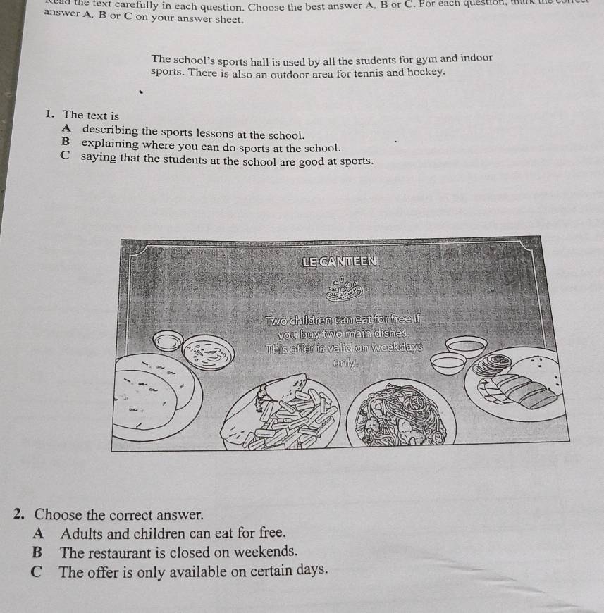 ad the text carefully in each question. Choose the best answer A. B or C. For each question, markih
answer A. B or C on your answer sheet.
The school’s sports hall is used by all the students for gym and indoor
sports. There is also an outdoor area for tennis and hockey.
1. The text is
A describing the sports lessons at the school.
B explaining where you can do sports at the school.
C saying that the students at the school are good at sports.
2. Choose the correct answer.
A Adults and children can eat for free.
B The restaurant is closed on weekends.
C The offer is only available on certain days.