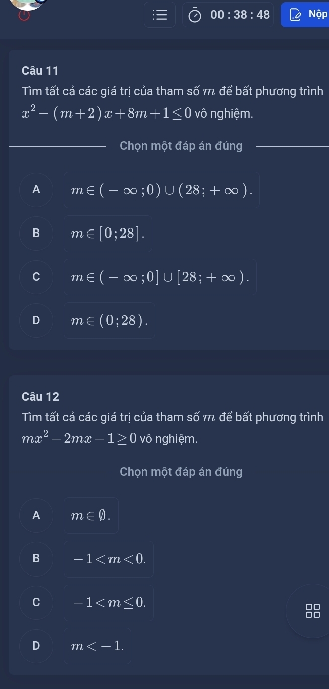 00:38:48 Nộp
Câu 11
Tìm tất cả các giá trị của tham số m để bất phương trình
x^2-(m+2)x+8m+1≤ 0 vô nghiệm.
_Chọn một đáp án đúng
A m∈ (-∈fty ;0)∪ (28;+∈fty ).
B m∈ [0;28].
C m∈ (-∈fty ;0]∪ [28;+∈fty ).
D m∈ (0;28). 
Câu 12
Tìm tất cả các giá trị của tham số m để bất phương trình
mx^2-2mx-1≥ 0 vô nghiệm.
Chọn một đáp án đúng
_
A m∈ varnothing.
B -1 .
C -1 .
D m .