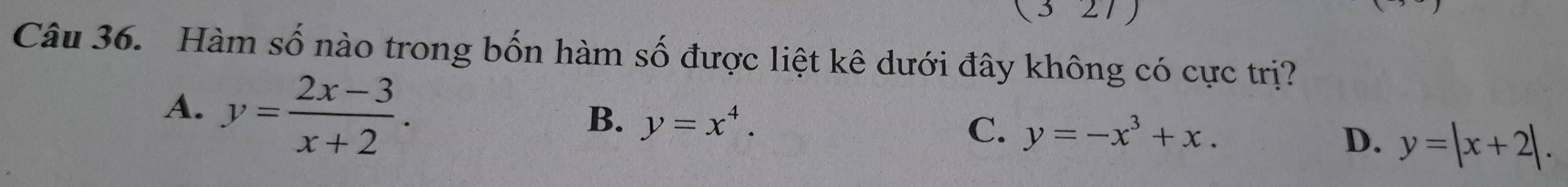 Hàm số nào trong bốn hàm số được liệt kê dưới đây không có cực trị?
A. y= (2x-3)/x+2 .
B. y=x^4.
C. y=-x^3+x. D. y=|x+2|.