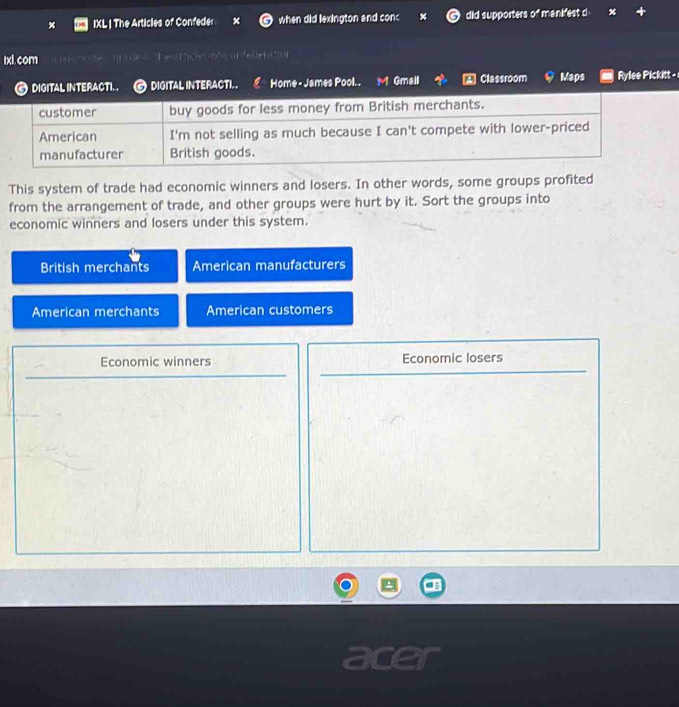 IXL | The Articles of Confeder when did lexington and conc % did supporters of manifest d
1xl. com d e aroles o ficon federation
DIGITAL INTERACTI. . a DIGITAL INTERACTI. Home - James Pool.. M Gmall * Classroom Maps Rylee Pickitt -
This system of trade had economic winners and losers. In other words, some groups profited
from the arrangement of trade, and other groups were hurt by it. Sort the groups into
economic winners and losers under this system.
British merchants American manufacturers
American merchants American customers
Economic winners Economic losers